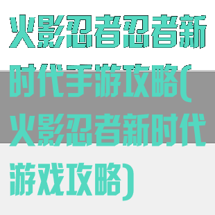 火影忍者忍者新时代手游攻略(火影忍者新时代游戏攻略)