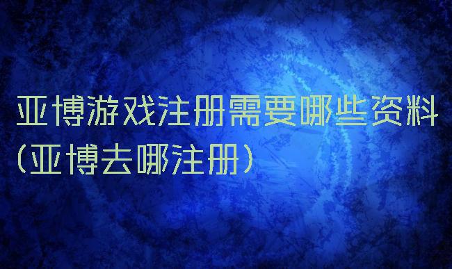 亚博游戏注册需要哪些资料(亚博去哪注册)